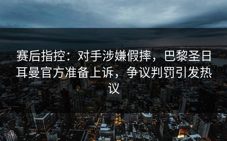赛后指控:对手涉嫌假摔,巴黎圣日耳曼官方准备上诉,争议判罚引发热议