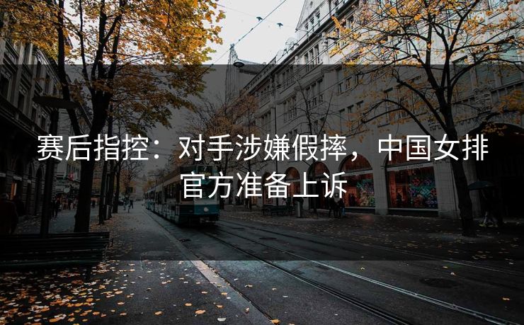 赛后指控：对手涉嫌假摔，中国女排官方准备上诉