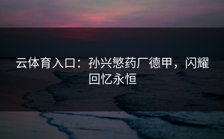 云体育入口：孙兴慜药厂德甲，闪耀回忆永恒