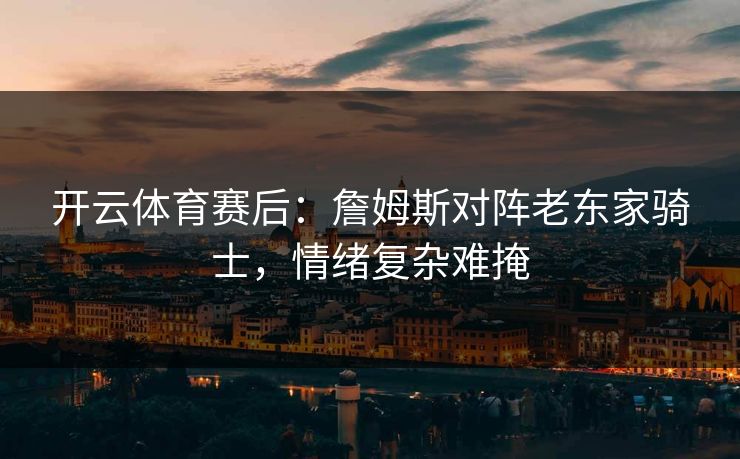 开云体育赛后：詹姆斯对阵老东家骑士，情绪复杂难掩